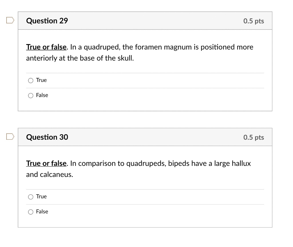 Question 29
0.5 pts
True or false. In a quadruped, the foramen magnum is positioned more
anteriorly at the base of the skull.
True
False
Question 30
0.5 pts
True or false. In comparison to quadrupeds, bipeds have a large hallux
and calcaneus.
True
False