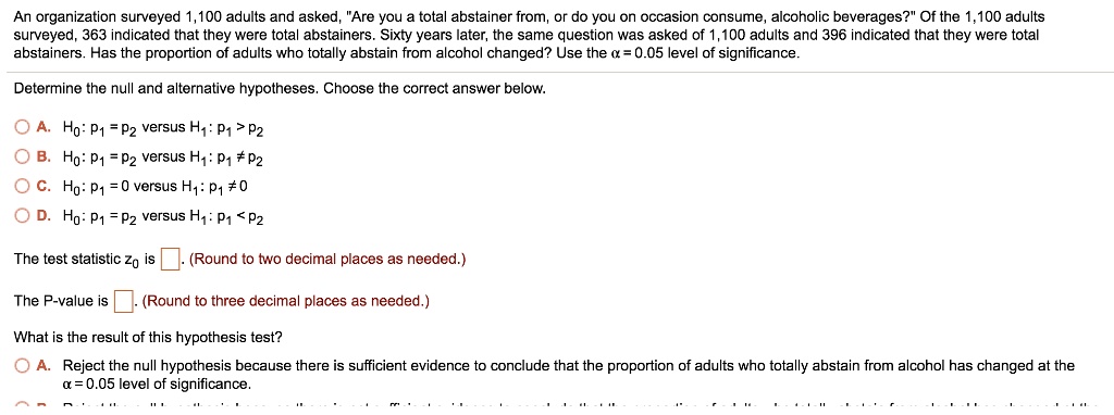 An organization surveyed 1,100 adults and asked, "Are you a total abstainer from, or do you on occasion consume, alcoholic beverages?" Of the 1,100 adults
surveyed, 363 indicated that they were total abstainers. Sixty years later, the same question was asked of 1,100 adults and 396 indicated that they were total
abstainers. Has the proportion of adults who totally abstain from alcohol changed? Use the alpha = 0.05 level of significance.
Determine the null and alternative hypotheses. Choose the correct answer below.
A. H0: p1 = p2 versus H1: p1 > p2
B. H0: p1 = p2 versus H1: p1 
eq p2
C. H0: p1 = 0 versus H1: p1 
eq 0
D. H0: p1 = p2 versus H1: p1 < p2
The test statistic z0 is . (Round to two decimal places as needed.)
The P-value is . (Round to three decimal places as needed.)
What is the result of this hypothesis test?
A. Reject the null hypothesis because there is sufficient evidence to conclude that the proportion of adults who totally abstain from alcohol has changed at the
alpha = 0.05 level of significance.