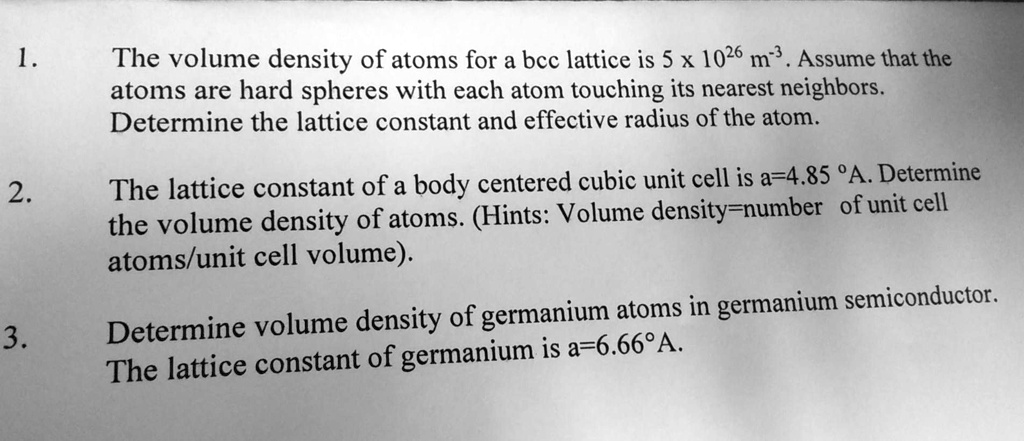 1. The volume density of atoms for a bcc lattice is 5 x 10^26 m^-3. Assume that the atoms are hard spheres with each atom touching its nearest neighbors. Determine the lattice constant and effective radius of the atom.

2. The lattice constant of a body centered cubic unit cell is a=4.85 °A. Determine the volume density of atoms. (Hints: Volume density=number of unit cell atoms/unit cell volume).

3. Determine volume density of germanium atoms in germanium semiconductor. The lattice constant of germanium is a=6.66°A.