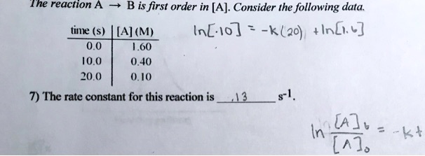 The reaction A ? B is first order in [A]. Consider the following data.

time (s) | [A] (M)
0.0 | 1.60
10.0 | 0.40
20.0 | 0.10

7) The rate constant for this reaction is .13 s?.