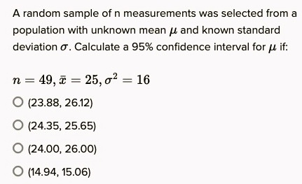 A random sample of n measurements was selected from a
population with unknown mean ? and known standard
deviation ?. Calculate a 95% confidence interval for ? if:
n = 49, x? = 25, ?² = 16
(23.88, 26.12)
(24.35, 25.65)
(24.00, 26.00)
(14.94, 15.06)