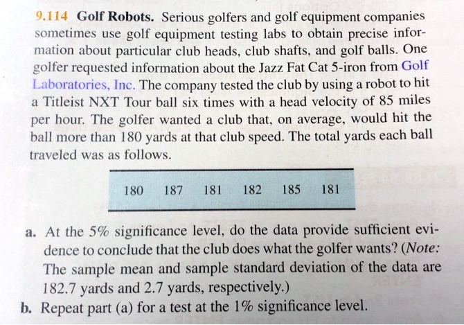 9.114 Golf Robots. Serious golfers and golf equipment companies
sometimes use golf equipment testing labs to obtain precise infor-
mation about particular club heads, club shafts, and golf balls. One
golfer requested information about the Jazz Fat Cat 5-iron from Golf
Laboratories, Inc. The company tested the club by using a robot to hit
a Titleist NXT Tour ball six times with a head velocity of 85 miles
per hour. The golfer wanted a club that, on average, would hit the
ball more than 180 yards at that club speed. The total yards each ball
traveled was as follows.
180 187 181 182 185 181
a. At the 5% significance level, do the data provide sufficient evi-
dence to conclude that the club does what the golfer wants? (Note:
The sample mean and sample standard deviation of the data are
182.7 yards and 2.7 yards, respectively.)
b. Repeat part (a) for a test at the 1% significance level.