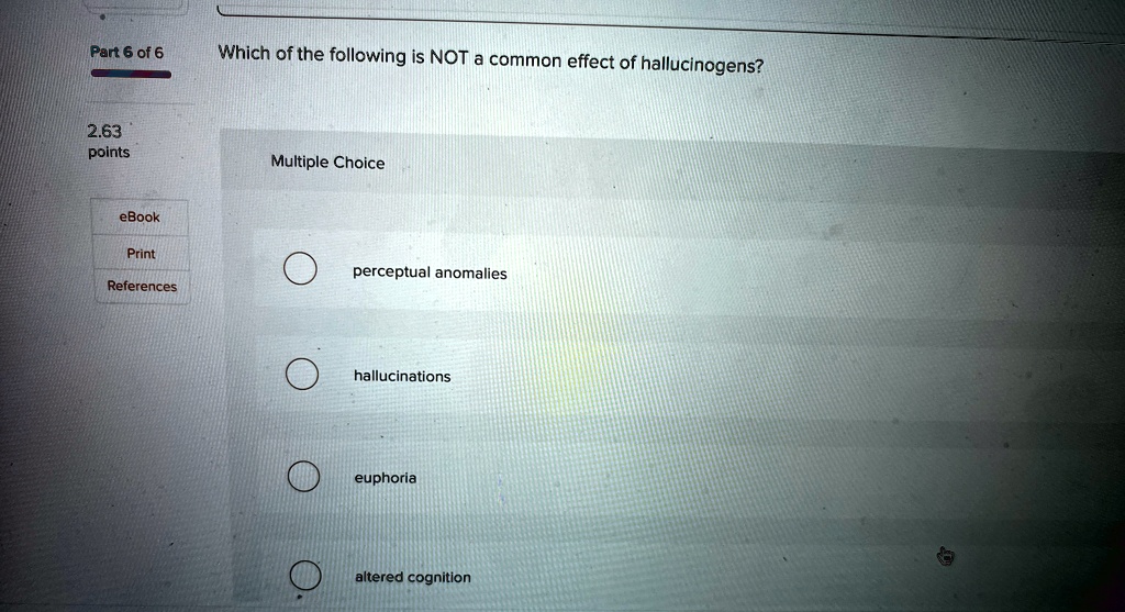 Part 6 of 6
2.63
points
eBook
Print
References
Which of the following is NOT a common effect of hallucinogens?
Multiple Choice
perceptual anomalies
hallucinations
euphoria
altered cognition