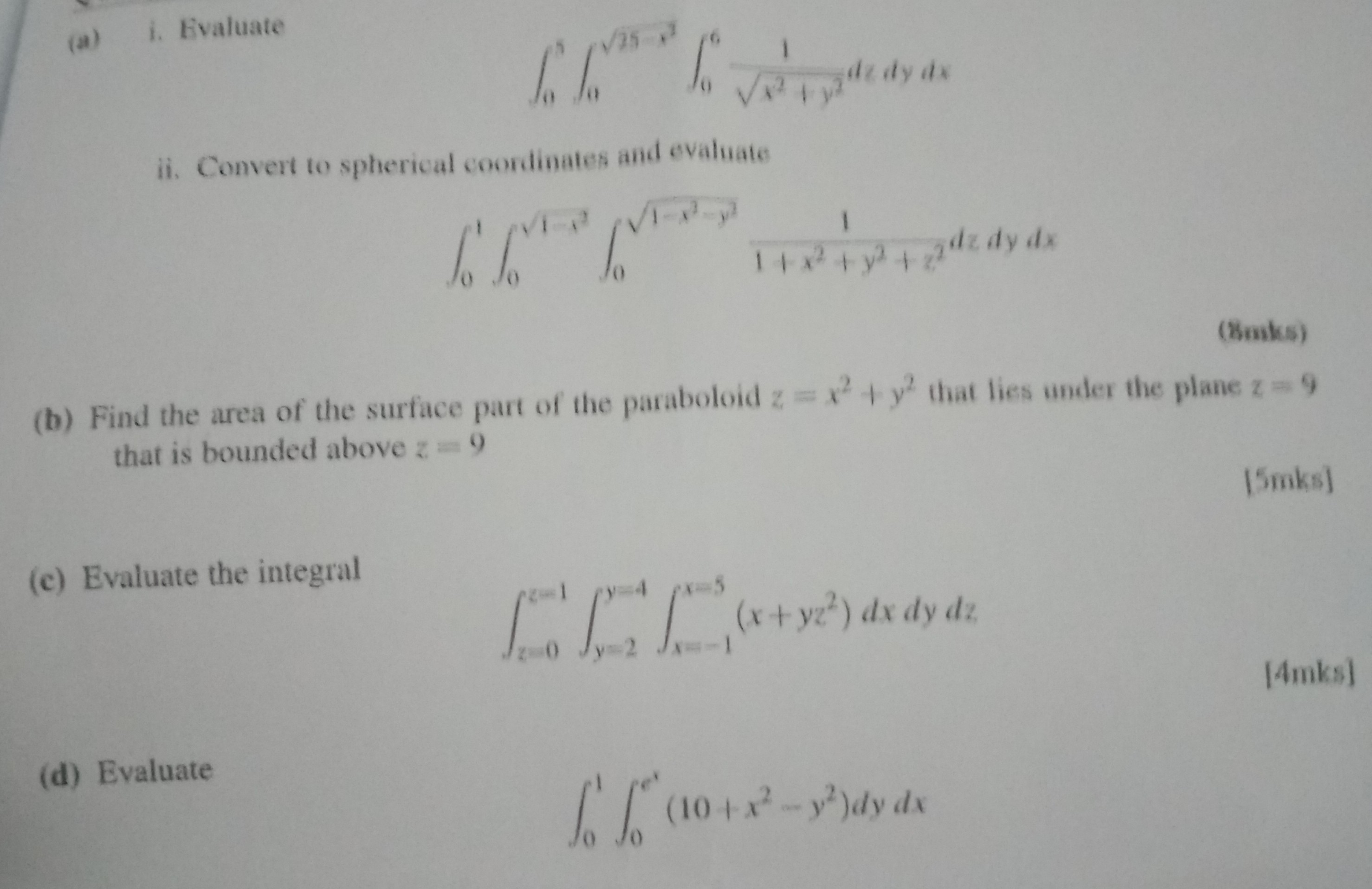 (a) i. Evaluate

    int0^5 int0^sqrt25-x^2 int0^6 frac1sqrtx^2+y^2 dz dy dx


ii. Convert to spherical coordinates and evaluate

    int0^1 int0^sqrt1-x^2 int0^sqrt1-x^2-y^2 frac11+x^2+y^2+z^2 dz dy dx


(b) Find the area of the surface part of the paraboloid z = x^2 + y^2 that lies under the plane z = 9 that is bounded above z = 9

(c) Evaluate the integral

    intz=0^z=1 inty=2^y=4 intx=-1^x=5 (x + yz^2) dx dy dz


(d) Evaluate

    int0^1 int0^e^x (10 + x^2 - y^2) dy dx
