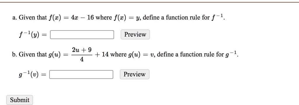 a. Given that f(x) = 4x - 16 where f(x) = y, define a function rule for f^-1.
f^-1(y) = [ ] Preview
b. Given that g(u) = (2u + 9)/4 + 14 where g(u) = v, define a function rule for g^-1.
g^-1(v) = [ ] Preview
Submit