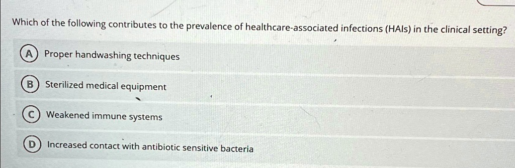 Which of the following contributes to the prevalence of healthcare-associated infections (HAIs) in the clinical setting?
A Proper handwashing techniques
B Sterilized medical equipment
C Weakened immune systems
D Increased contact with antibiotic sensitive bacteria