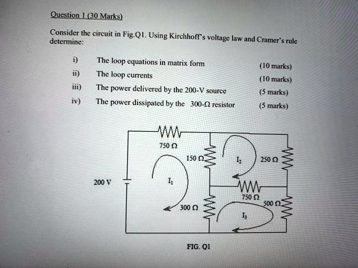 Question 1 (30 Marks)
Consider the circuit in Fig.Q1. Using Kirchhoff's voltage law and Cramer's rule determine:
i) The loop equations in matrix form (10 marks)
ii) The loop currents (10 marks)
iii) The power delivered by the 200-V source (5 marks)
iv) The power dissipated by the 300-? resistor (5 marks)
750 ?
150 ?
250 ?
200 V
I1
I2
750 ?
300 ?
500 ?
I3
FIG. Q1