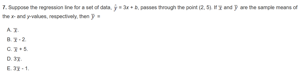 7. Suppose the regression line for a set of data, ? = 3x + b, passes through the point (2, 5). If x? and ? are the sample means of the x- and y-values, respectively, then ? =
A. x?.
B. x? - 2.
C. x? + 5.
D. 3x?.
E. 3x? - 1.
