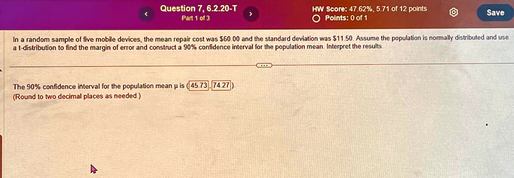 Question 7, 6.2.20-T
Part 1 of 3
HW Score: 47.62%, 5.71 of 12 points
Points: 0 of 1
Save
In a random sample of five mobile devices, the mean repair cost was 60.00 and the standard deviation was11.50. Assume the population is normally distributed and use
a t-distribution to find the margin of error and construct a 90% confidence interval for the population mean. Interpret the results.
The 90% confidence interval for the population mean µ is (45.73, 74.27).
(Round to two decimal places as needed.)