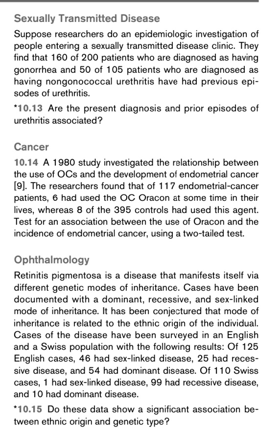 Sexually Transmitted Disease
Suppose researchers do an epidemiologic investigation of
people entering a sexually transmitted disease clinic. They
find that 160 of 200 patients who are diagnosed as having
gonorrhea and 50 of 105 patients who are diagnosed as
having nongonococcal urethritis have had previous epi-
sodes of urethritis.
*10.13 Are the present diagnosis and prior episodes of
urethritis associated?
Cancer
10.14 A 1980 study investigated the relationship between
the use of OCs and the development of endometrial cancer
[9]. The researchers found that of 117 endometrial-cancer
patients, 6 had used the OC Oracon at some time in their
lives, whereas 8 of the 395 controls had used this agent.
Test for an association between the use of Oracon and the
incidence of endometrial cancer, using a two-tailed test.
Ophthalmology
Retinitis pigmentosa is a disease that manifests itself via
different genetic modes of inheritance. Cases have been
documented with a dominant, recessive, and sex-linked
mode of inheritance. It has been conjectured that mode of
inheritance is related to the ethnic origin of the individual.
Cases of the disease have been surveyed in an English
and a Swiss population with the following results: Of 125
English cases, 46 had sex-linked disease, 25 had reces-
sive disease, and 54 had dominant disease. Of 110 Swiss
cases, 1 had sex-linked disease, 99 had recessive disease,
and 10 had dominant disease.
*10.15 Do these data show a significant association be-
between ethnic origin and genetic type?