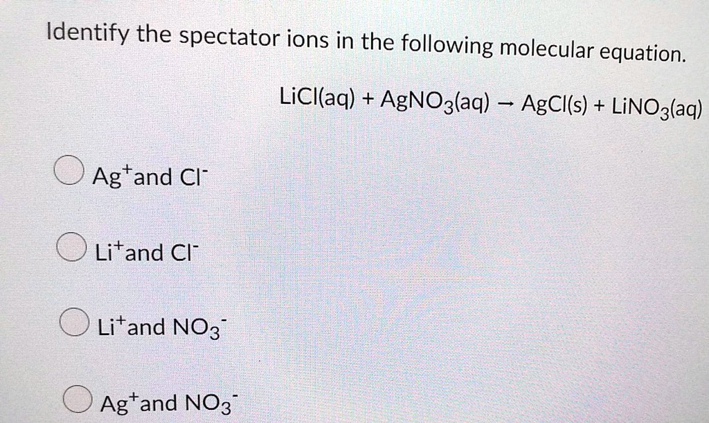 Identify the spectator ions in the following molecular equation.

LiCl(aq) + AgNO3(aq) ? AgCl(s) + LiNO3(aq)

Ag+ and Cl-
Li+ and Cl-
Li+ and NO3-
Ag+ and NO3-