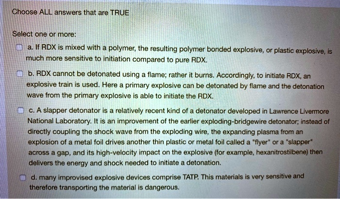 Choose ALL answers that are TRUE
Select one or more:
a. If RDX is mixed with a polymer, the resulting polymer bonded explosive, or plastic explosive, is
much more sensitive to initiation compared to pure RDX.
b. RDX cannot be detonated using a flame; rather it burns. Accordingly, to initiate RDX, an
explosive train is used. Here a primary explosive can be detonated by flame and the detonation
wave from the primary explosive is able to initiate the RDX.
c. A slapper detonator is a relatively recent kind of a detonator developed in Lawrence Livermore
National Laboratory. It is an improvement of the earlier exploding-bridgewire detonator; instead of
directly coupling the shock wave from the exploding wire, the expanding plasma from an
explosion of a metal foil drives another thin plastic or metal foil called a "flyer" or a "slapper"
across a gap, and its high-velocity impact on the explosive (for example, hexanitrostilbene) then
delivers the energy and shock needed to initiate a detonation.
d. many improvised explosive devices comprise TATP. This materials is very sensitive and
therefore transporting the material is dangerous.