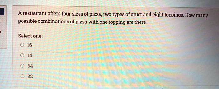 A restaurant offers four sizes of pizza, two types of crust and eight toppings. How many possible combinations of pizza with one topping are there
Select one:
16
14
64
32