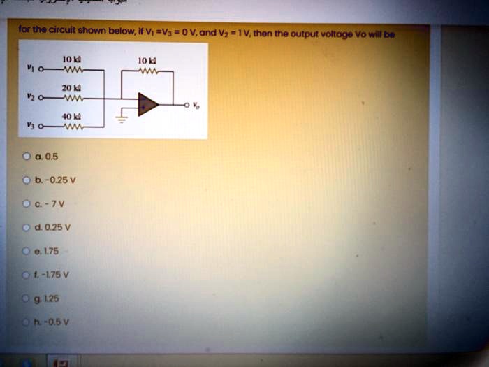 for the circuit shown below, if V1 = V3 = 0 V, and V2 = 1V, then the output voltage Vo will be
10 kΩ
10 kΩ
20 kΩ
40 kΩ
a. 0.5
b. -0.25 V
c. -7 V
d. 0.25 V
e. 1.75
f. -1.75 V
g. 1.25
h. -0.5 V