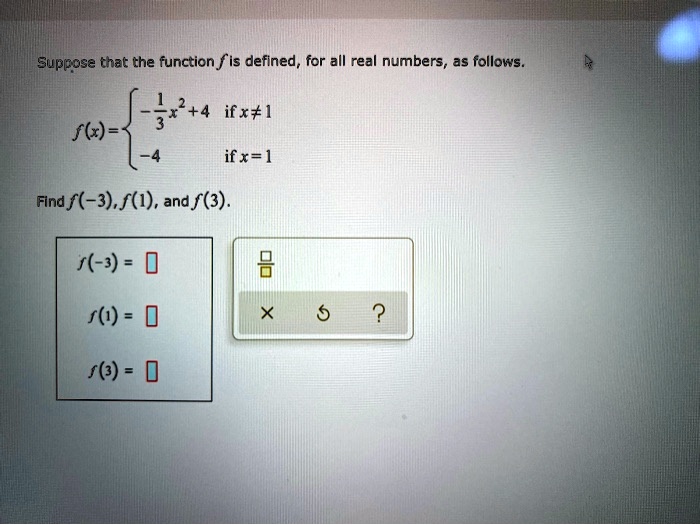 Suppose that the function f is defined, for all real numbers, as follows.
f(x) = egincases -frac13x^2 + 4     	extif  x 
eq 1  -4     	extif  x = 1 endcases
Find f(-3), f(1), and f(3).
f(-3) = Box
f(1) = Box
f(3) = Box