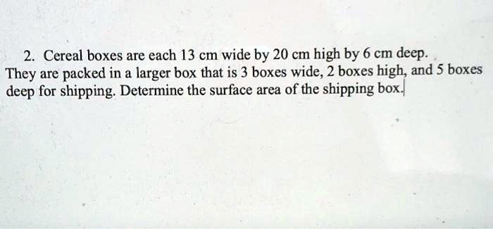 2. Cereal boxes are each 13 cm wide by 20 cm high by 6 cm deep.
They are packed in a larger box that is 3 boxes wide, 2 boxes high, and 5 boxes
deep for shipping. Determine the surface area of the shipping box.