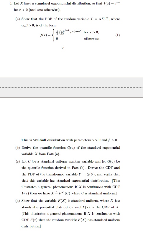 6. Let X have a standard exponential distribution, so that f(x) = e^-x for x > 0 (and zero otherwise).
(a) Show that the PDF of the random variable Y = α X^1/β, where α, β > 0, is of the form
f(x) = (β)/(α) ((x)/(α))^β - 1 e^-(x/α)^β   for  x > 0, 
 0    otherwise. (1)
This is Weibull distribution with parameters α > 0 and β > 0.
(b) Derive the quantile function Q(u) of the standard exponential variable X from Part (a).
(c) Let U be a standard uniform random variable and let Q(u) be the quantile function derived in Part (b). Derive the CDF and the PDF of the transformed variable Y = Q(U), and verify that that this variable has standard exponential distribution. [This illustrates a general phenomenon: If X is continuous with CDF F(x) then we have X d= F^-1(U) where U is standard uniform.]
(d) Show that the variable F(X) is standard uniform, where X has standard exponential distribution and F(x) is the CDF of X.
[This illustrates a general phenomenon: If X is continuous with CDF F(x) then the random variable F(X) has standard uniform distribution.]