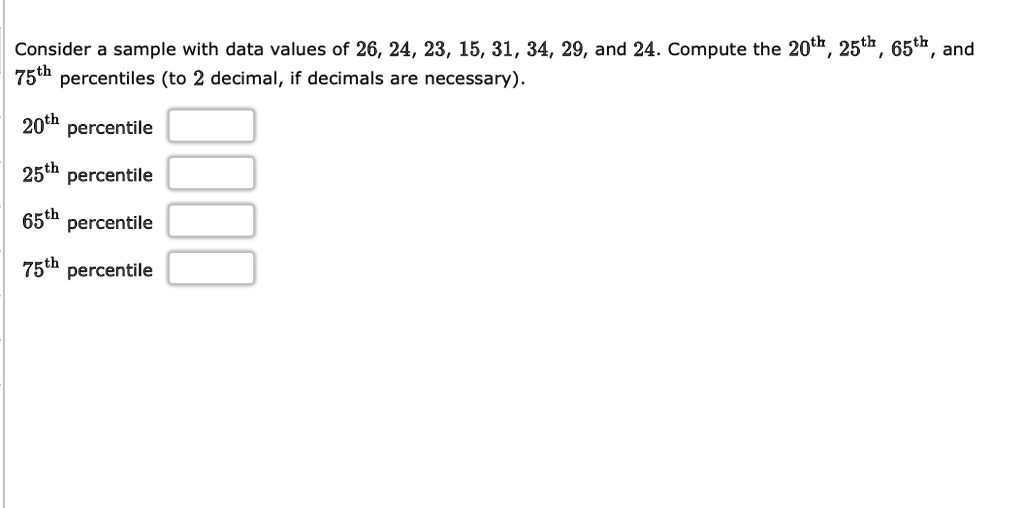 Consider a sample with data values of 26, 24, 23, 15, 31, 34, 29, and 24. Compute the 20th, 25th, 65th, and 75th percentiles (to 2 decimal, if decimals are necessary).
20th percentile
25th percentile
65th percentile
75th percentile