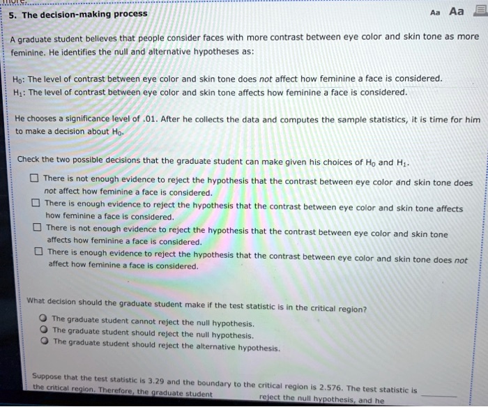 5. The decision-making process

A graduate student believes that people consider faces with more contrast between eye color and skin tone as more feminine. He identifies the null and alternative hypotheses as:

H?: The level of contrast between eye color and skin tone does not affect how feminine a face is considered.
H?: The level of contrast between eye color and skin tone affects how feminine a face is considered.

He chooses a significance level of .01. After he collects the data and computes the sample statistics, it is time for him to make a decision about H?.

Check the two possible decisions that the graduate student can make given his choices of H? and H?.

There is not enough evidence to reject the hypothesis that the contrast between eye color and skin tone does not affect how feminine a face is considered.
There is enough evidence to reject the hypothesis that the contrast between eye color and skin tone affects how feminine a face is considered.
There is not enough evidence to reject the hypothesis that the contrast between eye color and skin tone affects how feminine a face is considered.
There is enough evidence to reject the hypothesis that the contrast between eye color and skin tone does not affect how feminine a face is considered.

What decision should the graduate student make if the test statistic is in the critical region?

The graduate student cannot reject the null hypothesis.
The graduate student should reject the null hypothesis.
The graduate student should reject the alternative hypothesis.

Suppose that the test statistic is 3.29 and the boundary to the critical region is 2.576. The test statistic is  the critical region. Therefore, the graduate student  reject the null hypothesis, and he 