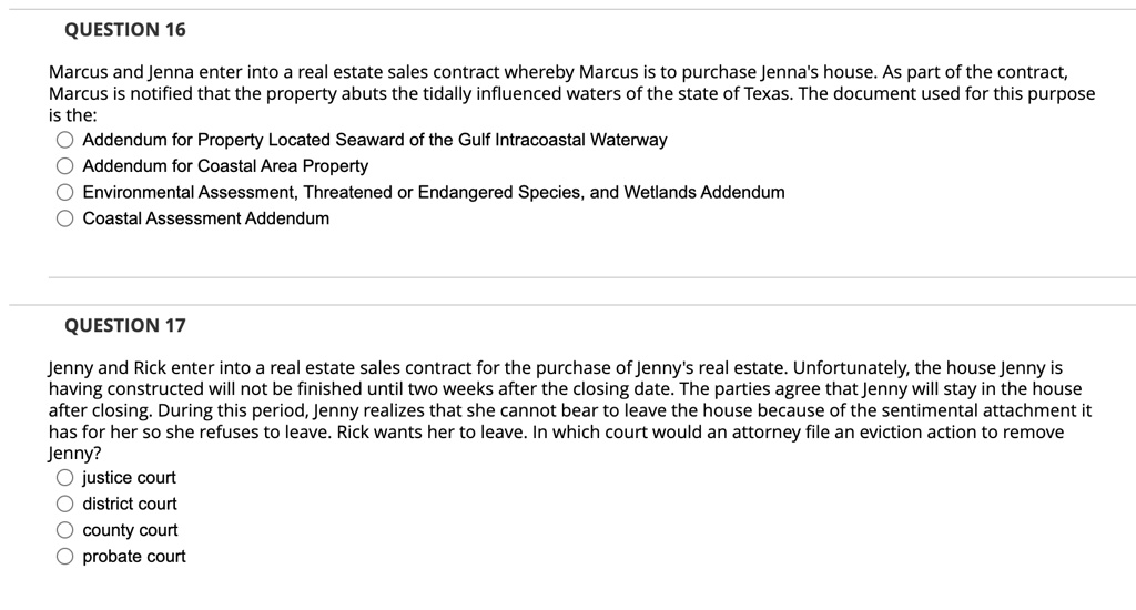 QUESTION 16
Marcus and Jenna enter into a real estate sales contract whereby Marcus is to purchase Jenna's house. As part of the contract,
Marcus is notified that the property abuts the tidally influenced waters of the state of Texas. The document used for this purpose
is the:
Addendum for Property Located Seaward of the Gulf Intracoastal Waterway
Addendum for Coastal Area Property
Environmental Assessment, Threatened or Endangered Species, and Wetlands Addendum
Coastal Assessment Addendum
QUESTION 17
Jenny and Rick enter into a real estate sales contract for the purchase of Jenny's real estate. Unfortunately, the house Jenny is
having constructed will not be finished until two weeks after the closing date. The parties agree that Jenny will stay in the house
after closing. During this period, Jenny realizes that she cannot bear to leave the house because of the sentimental attachment it
has for her so she refuses to leave. Rick wants her to leave. In which court would an attorney file an eviction action to remove
Jenny?
justice court
district court
county court
probate court