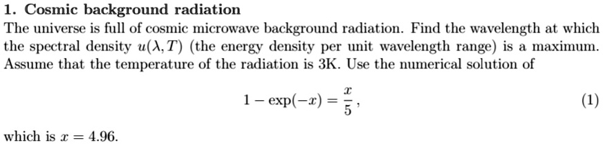 1. Cosmic background radiation
The universe is full of cosmic microwave background radiation. Find the wavelength at which
the spectral density u(λ, T) (the energy density per unit wavelength range) is a maximum.
Assume that the temperature of the radiation is 3K. Use the numerical solution of

1 - (-x) = (x)/(5),

(1)

which is x = 4.96.