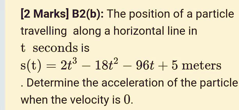 B2(b): The position of a particle travelling along a horizontal line in t seconds is s(t) = 2t^3 - 18t^2 - 96t + 5 meters. Determine the acceleration of the particle when the velocity is 0.