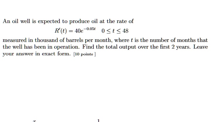 An oil well is expected to produce oil at the rate of
R'(t) = 40e^-0.05t 0 ? t ? 48
measured in thousand of barrels per month, where t is the number of months that the well has been in operation. Find the total output over the first 2 years. Leave your answer in exact form.