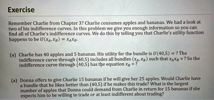Remember Charlie from Chapter 3? Charlie consumes apples and bananas. We had a look at
two of his indifference curves. In this problem we give you enough information so you can
find all of Charlie's indifference curves. We do this by telling you that Charlie's utility function
happens to be U(xA, xB) = xAxB.

(a) Charlie has 40 apples and 5 bananas. His utility for the bundle is U(40,5) = ? The
indifference curve through (40,5) includes all bundles (xA, xB) such that xAxB = ? So the
indifference curve through (40,5) has the equation xB = ?

(a) Donna offers to give Charlie 15 bananas if he will give her 25 apples. Would Charlie have
a bundle that he likes better than (40,5) if he makes this trade? What is the largest
number of apples that Donna could demand from Charlie in return for 15 bananas if she
expects him to be willing to trade or at least indifferent about trading?