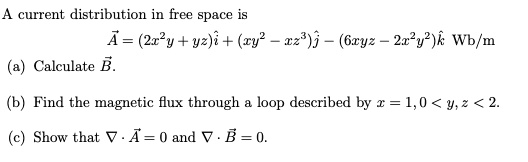 A current distribution in free space is
(vecA = (2x^2y + yz)hati + (xy^2 - xz^3)hatj - (6xyz - 2x^2y^2)hatk) Wb/m
(a) Calculate (vecB).
(b) Find the magnetic flux through a loop described by x = 1, 0 < y, z < 2.
(c) Show that (
abla cdot vecA = 0) and (
abla cdot vecB = 0).