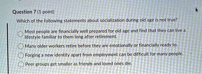 Question 7 (1 point)
Which of the following statements about socialization during old age is not true?
Most people are financially well prepared for old age and find that they can live a
lifestyle familiar to them long after retirement.
Many older workers retire before they are emotionally or financially ready to.
Forging a new identity apart from employment can be difficult for many people.
Peer groups get smaller as friends and loved ones die.