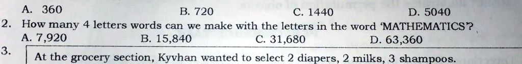 A. 360
B. 720
C. 1440
D. 5040
2. How many 4 letters words can we make with the letters in the word 'MATHEMATICS'?
A. 7,920
B. 15,840
C. 31,680
D. 63,360
3. At the grocery section, Kyvhan wanted to select 2 diapers, 2 milks, 3 shampoos.