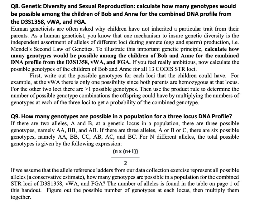 Q8. Genetic Diversity and Sexual Reproduction: calculate how many genotypes would be possible among the children of Bob and Anne for the combined DNA profile from the D3S1358, vWA, and FGA.
Human geneticists are often asked why children have not inherited a particular trait from their parents. As a human geneticist, you know that one mechanism to insure genetic diversity is the independent assortment of alleles of different loci during gamete (egg and sperm) production, i.e. Mendel's Second Law of Genetics. To illustrate this important genetic principle, calculate how many genotypes would be possible among the children of Bob and Anne for the combined DNA profile from the D3S1358, vWA, and FGA. If you feel really ambitious, now calculate the possible genotypes of the children of Bob and Anne for all 13 CODIS STR loci.
First, write out the possible genotypes for each loci that the children could have. For example, at the vWA there is only one possibility since both parents are homozygous at that locus. For the other two loci there are >1 possible genotypes. Then use the product rule to determine the number of possible genotype combinations the offspring could have by multiplying the numbers of genotypes at each of the three loci to get a probability of the combined genotype.

Q9. How many genotypes are possible in a population for a three locus DNA Profile?
If there are two alleles, A and B, at a genetic locus in a population, there are three possible genotypes, namely AA, BB, and AB. If there are three alleles, A or B or C, there are six possible genotypes, namely AA, BB, CC, AB, AC, and BC. For N different alleles, the total possible genotypes is given by the following expression:
(n x (n+1))
———-
2
If we assume that the allele reference ladders from our data collection exercise represent all possible alleles (a conservative estimate), how many genotypes are possible in a population for the combined STR loci of D3S1358, vWA, and FGA? The number of alleles is found in the table on page 1 of this handout. Figure out the possible number of genotypes at each locus, then multiply them together.