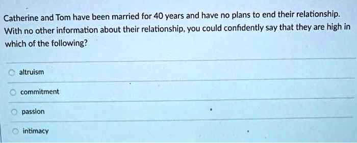 Catherine and Tom have been married for 40 years and have no plans to end their relationship.
With no other information about their relationship, you could confidently say that they are high in
which of the following?
altruism
commitment
passion
intimacy