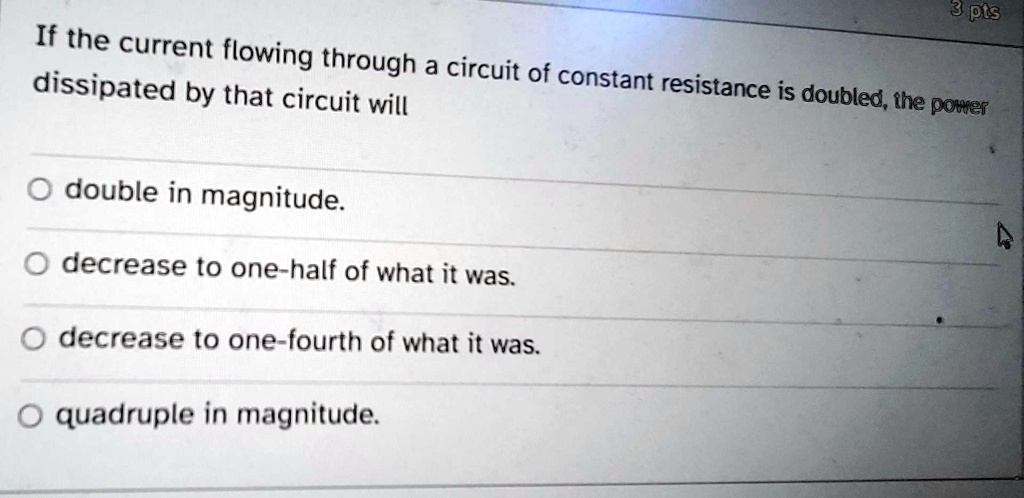 3 pts
If the current flowing through a circuit of constant resistance is doubled, the power
dissipated by that circuit will
Odouble in magnitude.
Odecrease to one-half of what it was.
Odecrease to one-fourth of what it was.
Oquadruple in magnitude.