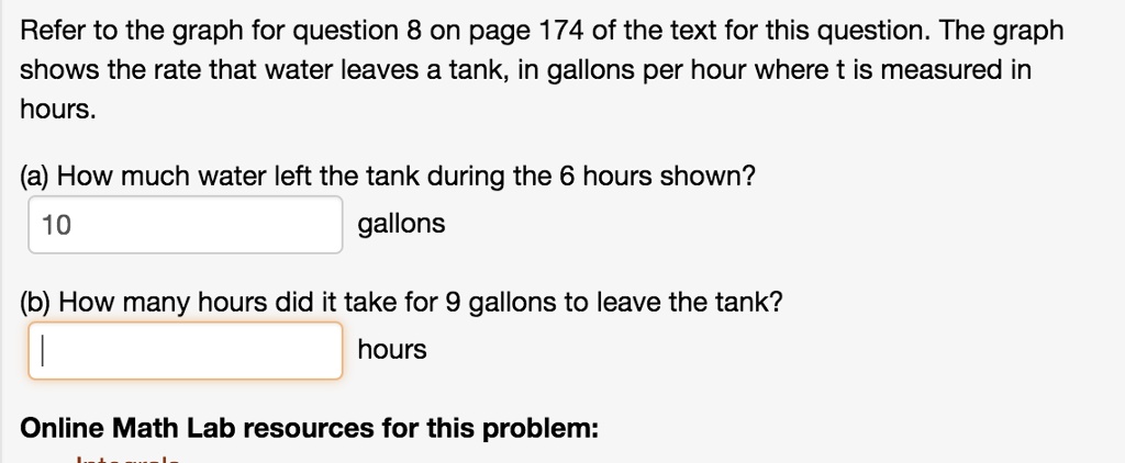 Refer to the graph for question 8 on page 174 of the text for this question. The graph shows the rate that water leaves a tank, in gallons per hour where t is measured in hours.
(a) How much water left the tank during the 6 hours shown?
10 gallons
(b) How many hours did it take for 9 gallons to leave the tank?
 hours
Online Math Lab resources for this problem: