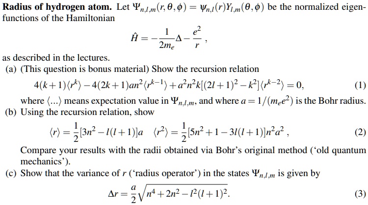Radius of hydrogen atom. Let Ψn,l,m(r, θ, ϕ) = Ψn,l(r)Yl,m(θ, ϕ) be the normalized eigen- functions of the Hamiltonian 
Ĥ = -(1)/(2me)Δ - (e^2)/(r),
as described in the lectures.
(a) (This question is bonus material) Show the recursion relation
4(k+1)⟨ r^k ⟩ - 4(2k+1)a^2n^2⟨ r^k-1⟩ + a^2n^2k[(2l+1)^2 - k^2]⟨ r^k-2⟩ = 0,
(1)
where ⟨ ... ⟩ means expectation value in Ψn,l,m, and where a = 1/(mee^2) is the Bohr radius.
(b) Using the recursion relation, show
⟨ r ⟩ = (1)/(2)[3n^2 - l(l+1)]a  ⟨ r^2 ⟩ = (1)/(2)[5n^2 + 1 - 3l(l+1)]n^2a^2,
(2)
Compare your results with the radii obtained via Bohr's original method ('old quantum mechanics').
(c) Show that the variance of r ('radius operator') in the states Ψn,l,m is given by
Δ r = (a)/(2)√(n^4 + 2n^2 - l^2(l+1)^2).
(3)