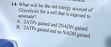 14- What will be the net energy account of
Glycolysis for a cell that is exposed to
arasenate?
A. 2ATPs gained and 2NADH gained.
B. 2ATPs gained and no NADH gained.