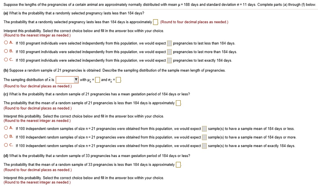 Suppose the lengths of the pregnancies of a certain animal are approximately normally distributed with mean ? = 188 days and standard deviation ? = 11 days. Complete parts (a) through (f) below.

(a) What is the probability that a randomly selected pregnancy lasts less than 184 days?
The probability that a randomly selected pregnancy lasts less than 184 days is approximately. (Round to four decimal places as needed.)
Interpret this probability. Select the correct choice below and fill in the answer box within your choice. (Round to the nearest integer as needed.)
A. If 100 pregnant individuals were selected independently from this population, we would expect pregnancies to last less than 184 days.
B. If 100 pregnant individuals were selected independently from this population, we would expect pregnancies to last more than 184 days.
C. If 100 pregnant individuals were selected independently from this population, we would expect pregnancies to last exactly 184 days.

(b) Suppose a random sample of 21 pregnancies is obtained. Describe the sampling distribution of the sample mean length of pregnancies.
The sampling distribution of ?x is with ??x = and ??x = . (Round to four decimal places as needed.)

(c) What is the probability that a random sample of 21 pregnancies has a mean gestation period of 184 days or less?
The probability that the mean of a random sample of 21 pregnancies is less than 184 days is approximately. (Round to four decimal places as needed.)
Interpret this probability. Select the correct choice below and fill in the answer box within your choice. (Round to the nearest integer as needed.)
A. If 100 independent random samples of size n = 21 pregnancies were obtained from this population, we would expect sample(s) to have a sample mean of 184 days or less.
B. If 100 independent random samples of size n = 21 pregnancies were obtained from this population, we would expect sample(s) to have a sample mean of 184 days or more.
C. If 100 independent random samples of size n = 21 pregnancies were obtained from this population, we would expect sample(s) to have a sample mean of exactly 184 days.

(d) What is the probability that a random sample of 33 pregnancies has a mean gestation period of 184 days or less?
The probability that the mean of a random sample of 33 pregnancies is less than 184 days is approximately. (Round to four decimal places as needed.)
Interpret this probability. Select the correct choice below and fill in the answer box within your choice. (Round to the nearest integer as needed.)