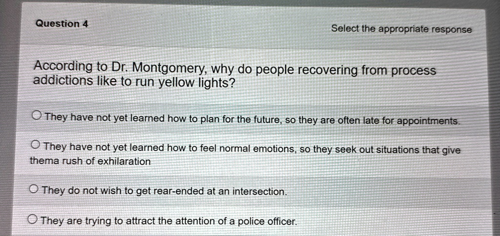 question 4 select the appropriate response according to dr montgomery why do people recovering from process addictions like to run yellow lights they have not yet learned how to plan for the 67603