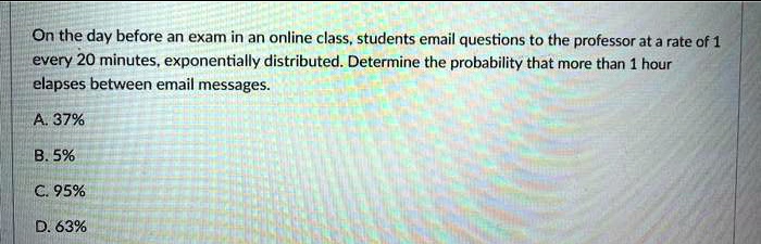 On the day before an exam in an online class, students email questions to the professor at a rate of 1 every 20 minutes, exponentially distributed. Determine the probability that more than 1 hour elapses between email messages.

A. 37%
B. 5%
C. 95%
D. 63%