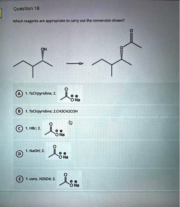 Question 18

Which reagents are appropriate to carry out the conversion shown?

(A) 1. TsCl/pyridine; 2. CH3CO2Na
(B) 1. TsCl/pyridine; 2. CH3CH2COH
(C) 1. HBr; 2. CH3CO2Na
(D) 1. NaOH; 2. CH3CO2Na
(E) 1. conc. H2SO4; 2. CH3CO2Na