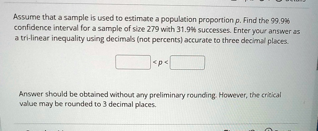 Assume that a sample is used to estimate a population proportion p. Find the 99.9% confidence interval for a sample of size 279 with 31.9% successes. Enter your answer as a tri-linear inequality using decimals (not percents) accurate to three decimal places.
< p <
Answer should be obtained without any preliminary rounding. However, the critical value may be rounded to 3 decimal places.