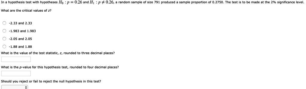 In a hypothesis test with hypotheses H0 : p = 0.26 and H1 : p ? 0.26, a random sample of size 791 produced a sample proportion of 0.2750. The test is to be made at the 2% significance level.
What are the critical values of z?
-2.33 and 2.33
-1.983 and 1.983
-2.05 and 2.05
-1.88 and 1.88
What is the value of the test statistic, z, rounded to three decimal places?
What is the p-value for this hypothesis test, rounded to four decimal places?
Should you reject or fail to reject the null hypothesis in this test?