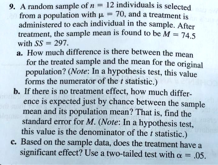 9. A random sample of n = 12 individuals is selected from a population with ? = 70, and a treatment is administered to each individual in the sample. After treatment, the sample mean is found to be M = 74.5 with SS = 297.
a. How much difference is there between the mean for the treated sample and the mean for the original population? (Note: In a hypothesis test, this value forms the numerator of the t statistic.)
b. If there is no treatment effect, how much difference is expected just by chance between the sample mean and its population mean? That is, find the standard error for M. (Note: In a hypothesis test, this value is the denominator of the t statistic.)
c. Based on the sample data, does the treatment have a significant effect? Use a two-tailed test with ? = .05.