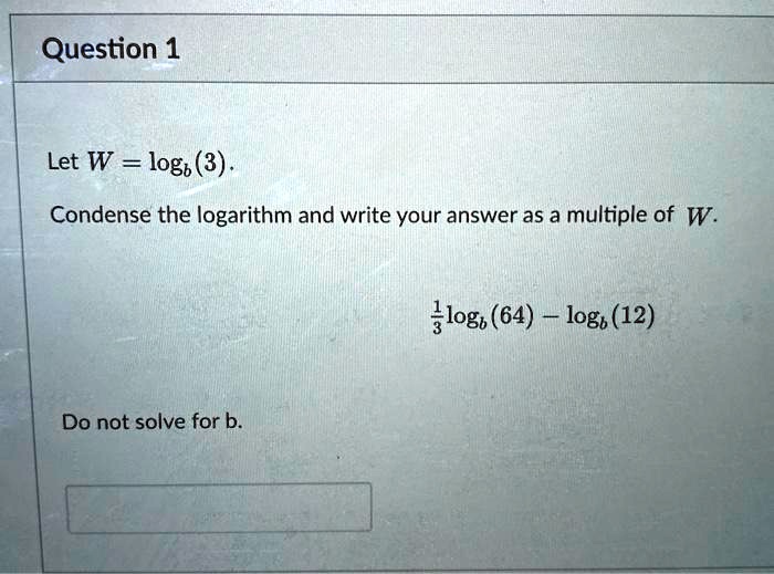 Let W = logb(3).
Condense the logarithm and write your answer as a multiple of W.
frac13logb(64) - logb(12)
Do not solve for b.