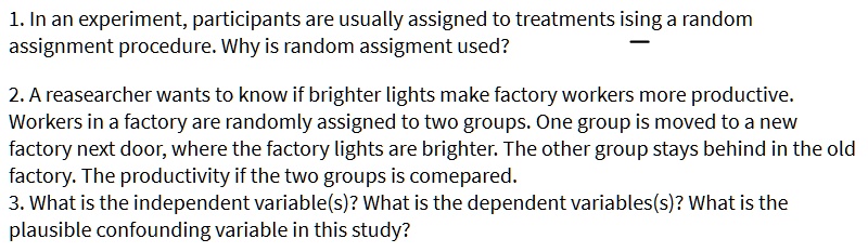 1. In an experiment, participants are usually assigned to treatments ising a random assignment procedure. Why is random assigment used?

2. A reasearcher wants to know if brighter lights make factory workers more productive. Workers in a factory are randomly assigned to two groups. One group is moved to a new factory next door, where the factory lights are brighter. The other group stays behind in the old factory. The productivity if the two groups is comepared.
3. What is the independent variable(s)? What is the dependent variables(s)? What is the plausible confounding variable in this study?