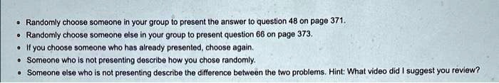 • Randomly choose someone in your group to present the answer to question 48 on page 371.
• Randomly choose someone else in your group to present question 66 on page 373.
• If you choose someone who has already presented, choose again.
• Someone who is not presenting describe how you chose randomly.
• Someone else who is not presenting describe the difference between the two problems. Hint: What video did I suggest you review?