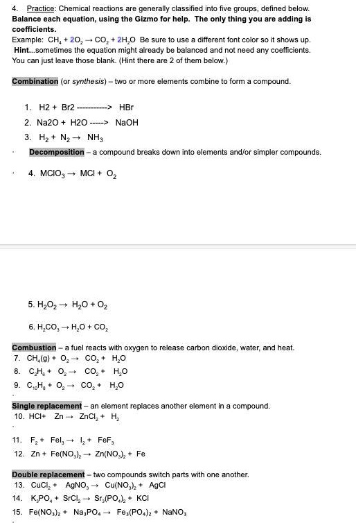 4. Practice: Chemical reactions are generally classified into five groups, defined below. Balance each equation, using the Gizmo for help. The only thing you are adding is coefficients. Example: CH4 + 2O2 ? CO2 + 2H2O Be sure to use a different font color so it shows up. Hint...sometimes the equation might already be balanced and not need any coefficients. You can just leave those blank. (Hint there are 2 of them below.) Combination (or synthesis) – two or more elements combine to form a compound. 1. H2 + Br2 ? HBr 2. Na2O + H2O ? NaOH 3. H2 + N2 ? NH3 Decomposition – a compound breaks down into elements and/or simpler compounds. 4. MClO3 ? MCl + O2 5. H2O2 ? H2O + O2 6. H2CO3 ? H2O + CO2 Combustion – a fuel reacts with oxygen to release carbon dioxide, water, and heat. 7. CH4(g) + O2 ? CO2 + H2O 8. C3H8 + O2 ? CO2 + H2O 9. C10H8 + O2 ? CO2 + H2O Single replacement – an element replaces another element in a compound. 10. HCl + Zn ? ZnCl2 + H2 11. F2 + FeI3 ? I2 + FeF3 12. Zn + Fe(NO3)2 ? Zn(NO3)2 + Fe Double replacement – two compounds switch parts with one another. 13. CuCl2 + AgNO3 ? Cu(NO3)2 + AgCl 14. K3PO4 + SrCl2 ? Sr3(PO4)2 + KCl 15. Fe(NO3)2 + Na3PO4 ? Fe3(PO4)2 + NaNO3