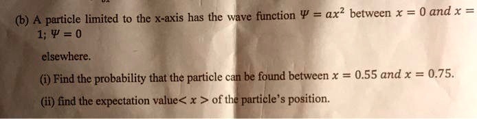 (b) A particle limited to the x-axis has the wave function Psi = ax^2 between x = 0 and x = 1; Psi = 0 elsewhere.
(i) Find the probability that the particle can be found between x = 0.55 and x = 0.75.
(ii) find the expectation value <x> of the particle's position.