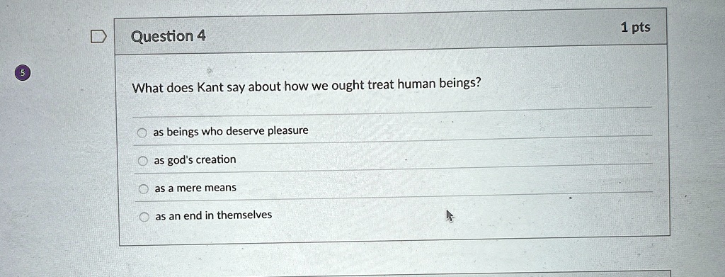 Question 4
What does Kant say about how we ought treat human beings?
as beings who deserve pleasure
as god's creation
as a mere means
as an end in themselves
1 pts